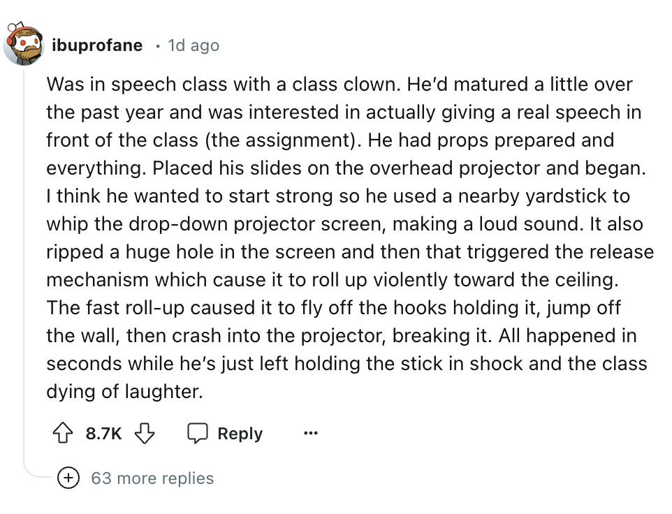 screenshot - ibuprofane 1d ago Was in speech class with a class clown. He'd matured a little over the past year and was interested in actually giving a real speech in front of the class the assignment. He had props prepared and everything. Placed his slid